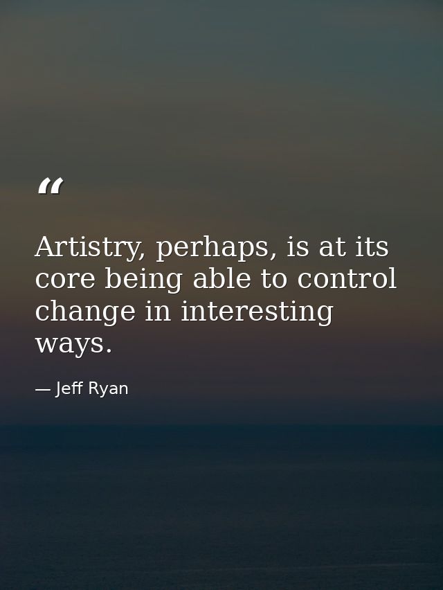 Artistry, perhaps, is at its core being able to control change in interesting ways. — Jeff Ryan