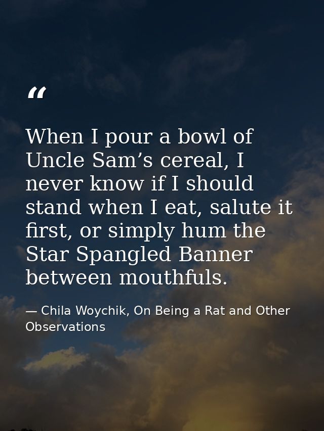 When I pour a bowl of Uncle Sam’s cereal, I never know if I should stand when I eat, salute it first, or simply hum the  — Chila Woychik, On Being a Rat and Other Observations