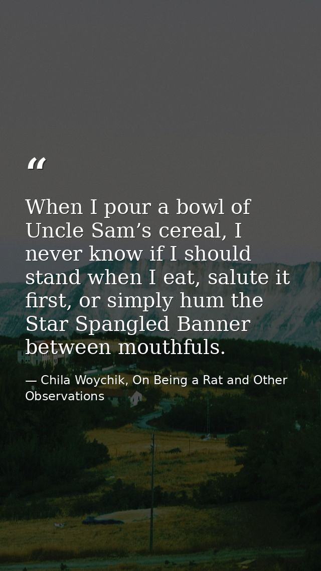 When I pour a bowl of Uncle Sam’s cereal, I never know if I should stand when I eat, salute it first, or simply hum the  — Chila Woychik, On Being a Rat and Other Observations