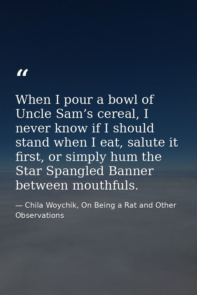 When I pour a bowl of Uncle Sam’s cereal, I never know if I should stand when I eat, salute it first, or simply hum the  — Chila Woychik, On Being a Rat and Other Observations