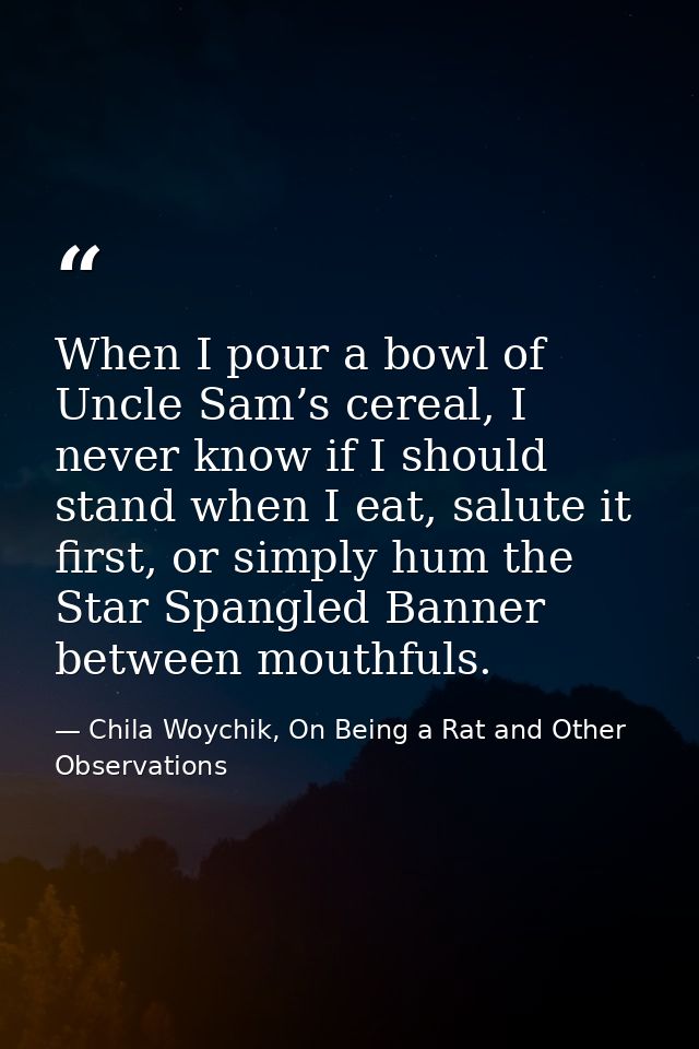 When I pour a bowl of Uncle Sam’s cereal, I never know if I should stand when I eat, salute it first, or simply hum the  — Chila Woychik, On Being a Rat and Other Observations