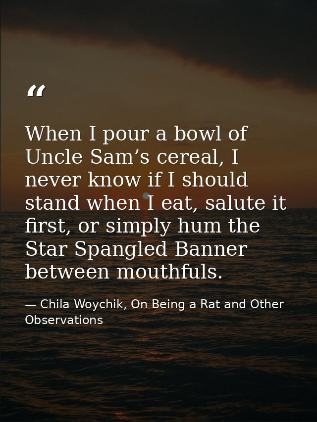 When I pour a bowl of Uncle Sam’s cereal, I never know if I should stand when I eat, salute it first, or simply hum the  — Chila Woychik, On Being a Rat and Other Observations