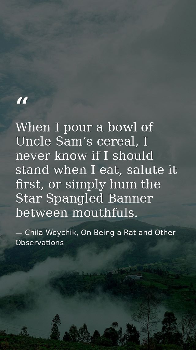 When I pour a bowl of Uncle Sam’s cereal, I never know if I should stand when I eat, salute it first, or simply hum the  — Chila Woychik, On Being a Rat and Other Observations
