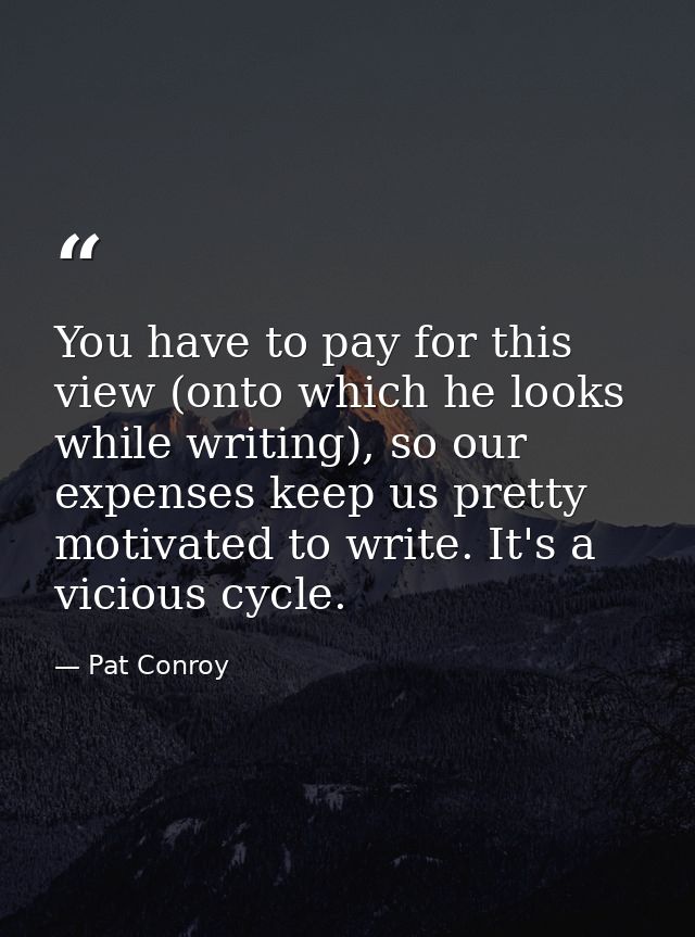 You have to pay for this view (onto which he looks while writing), so our expenses keep us pretty motivated to write. It — Pat Conroy