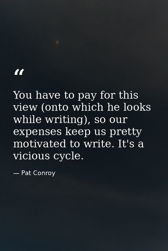 You have to pay for this view (onto which he looks while writing), so our expenses keep us pretty motivated to write. It — Pat Conroy