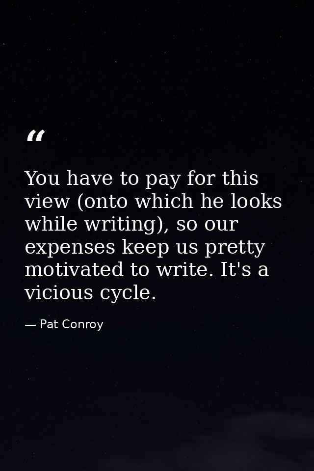 You have to pay for this view (onto which he looks while writing), so our expenses keep us pretty motivated to write. It — Pat Conroy