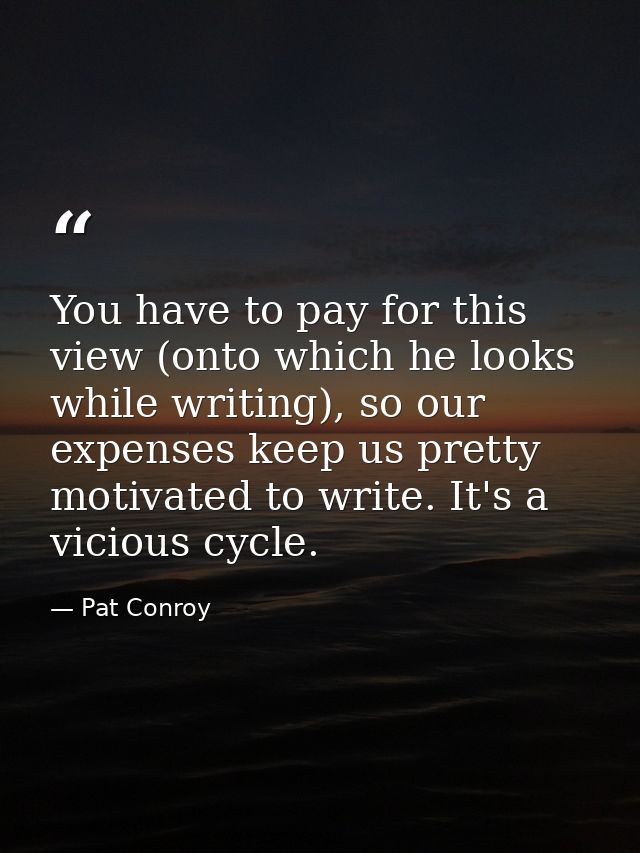 You have to pay for this view (onto which he looks while writing), so our expenses keep us pretty motivated to write. It — Pat Conroy