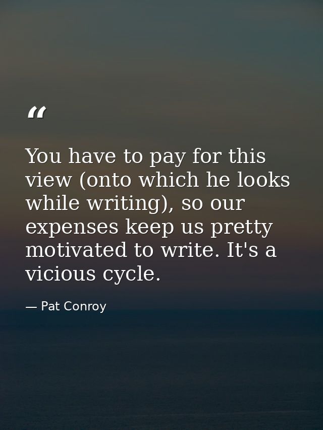 You have to pay for this view (onto which he looks while writing), so our expenses keep us pretty motivated to write. It — Pat Conroy