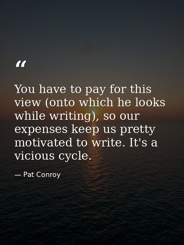 You have to pay for this view (onto which he looks while writing), so our expenses keep us pretty motivated to write. It — Pat Conroy