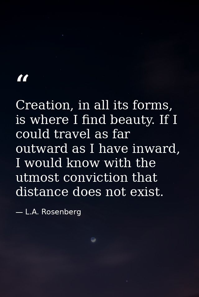 Creation, in all its forms, is where I find beauty. If I could travel as far outward as I have inward, I would know with — L.A. Rosenberg