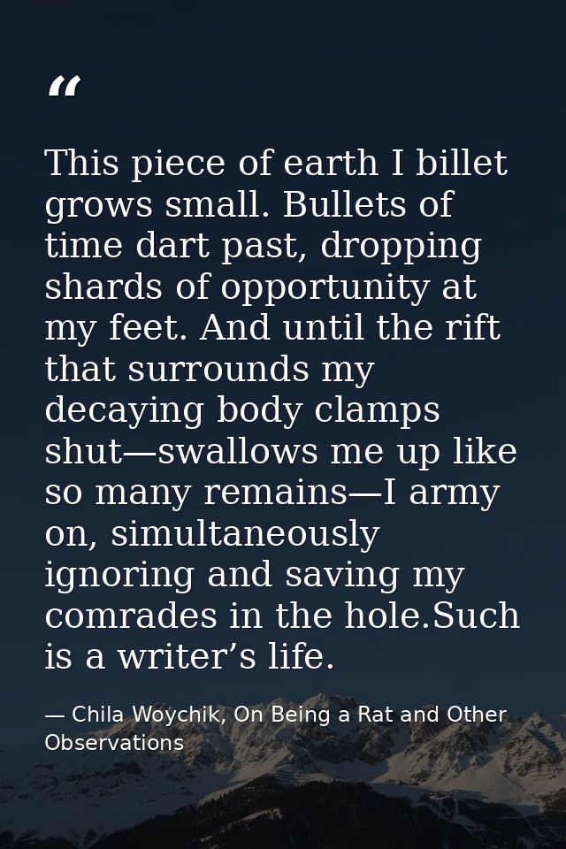 This piece of earth I billet grows small. Bullets of time dart past, dropping shards of opportunity at my feet. And unti — Chila Woychik, On Being a Rat and Other Observations