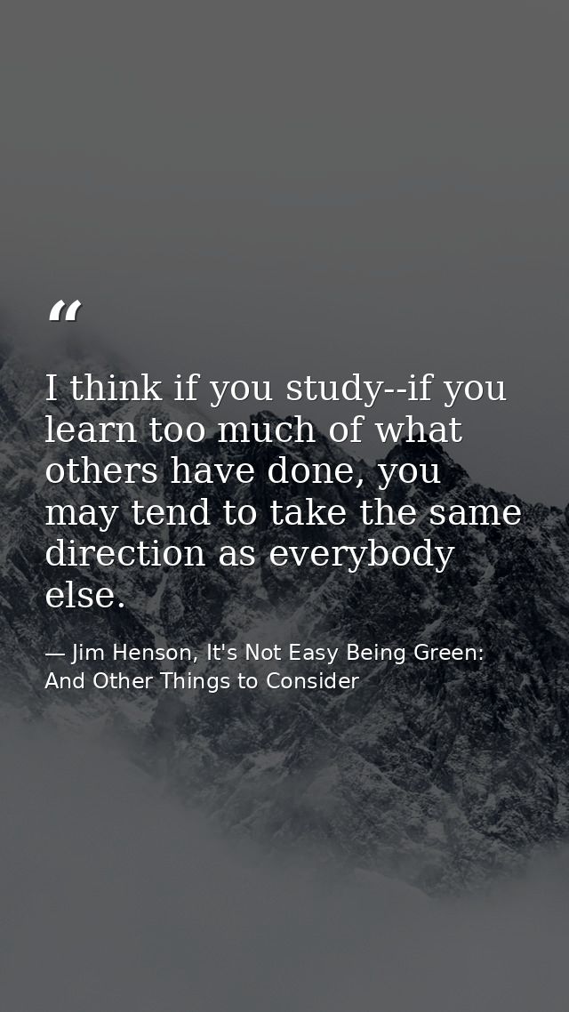 I think if you study--if you learn too much of what others have done, you may tend to take the same direction as everybo — Jim Henson, It's Not Easy Being Green: And Other Things to Consider