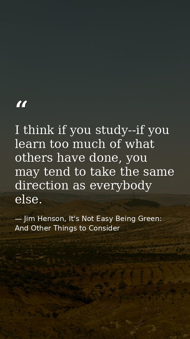 I think if you study--if you learn too much of what others have done, you may tend to take the same direction as everybo — Jim Henson, It's Not Easy Being Green: And Other Things to Consider