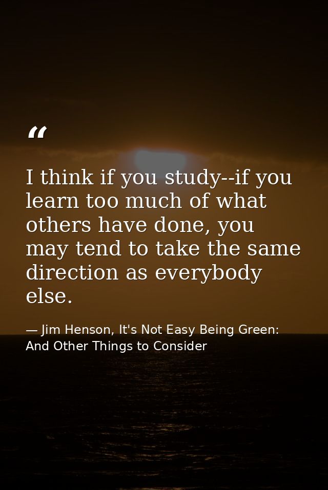 I think if you study--if you learn too much of what others have done, you may tend to take the same direction as everybo — Jim Henson, It's Not Easy Being Green: And Other Things to Consider
