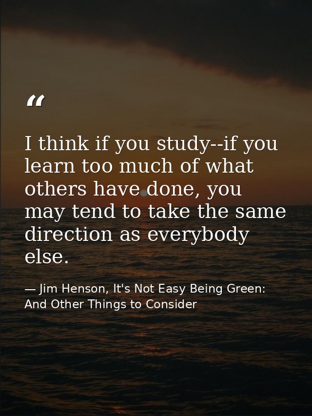 I think if you study--if you learn too much of what others have done, you may tend to take the same direction as everybo — Jim Henson, It's Not Easy Being Green: And Other Things to Consider