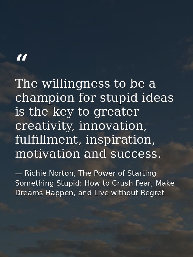 The willingness to be a champion for stupid ideas is the key to greater creativity, innovation, fulfillment, inspiration — Richie Norton, The Power of Starting Something Stupid: How to Crush Fear, Make Dreams Happen, and Live without Regret