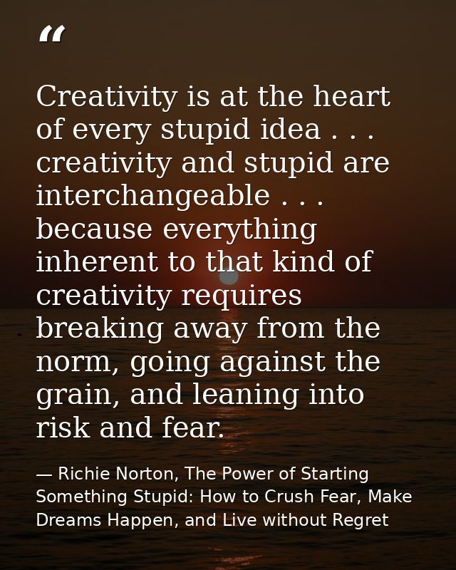 Creativity is at the heart of every stupid idea . . . creativity and stupid are interchangeable . . . because everything — Richie Norton, The Power of Starting Something Stupid: How to Crush Fear, Make Dreams Happen, and Live without Regret
