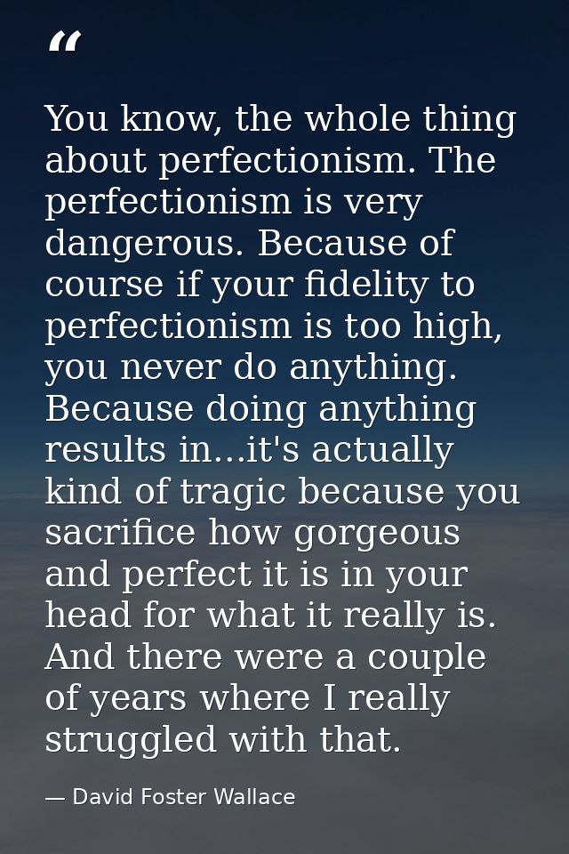 You know, the whole thing about perfectionism. The perfectionism is very dangerous. Because of course if your fidelity t — David Foster Wallace