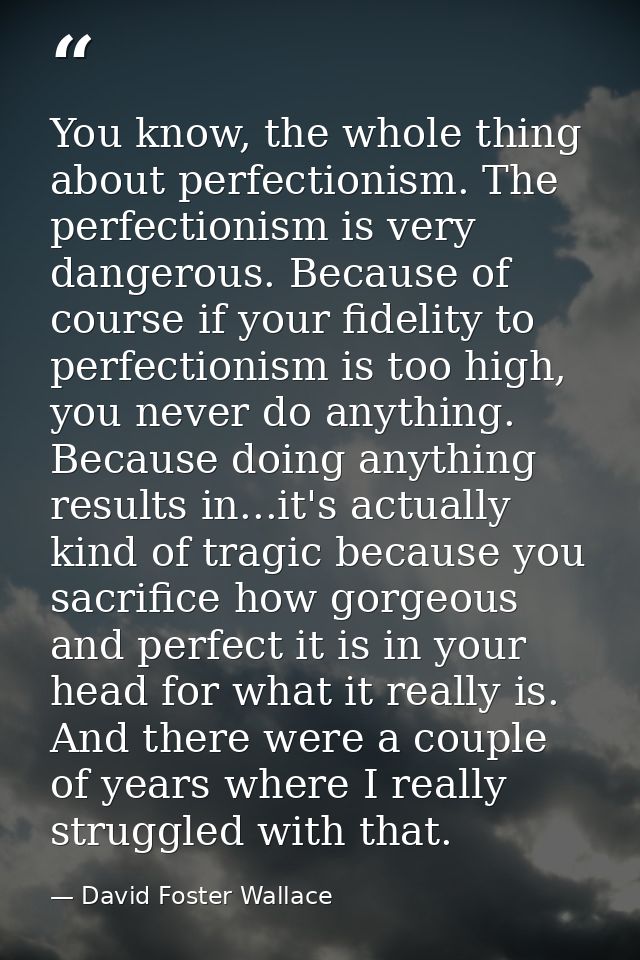 You know, the whole thing about perfectionism. The perfectionism is very dangerous. Because of course if your fidelity t — David Foster Wallace