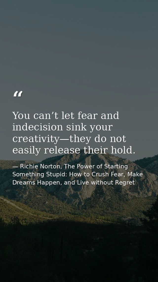 You can’t let fear and indecision sink your creativity—they do not easily release their hold. — Richie Norton, The Power of Starting Something Stupid: How to Crush Fear, Make Dreams Happen, and Live without Regret