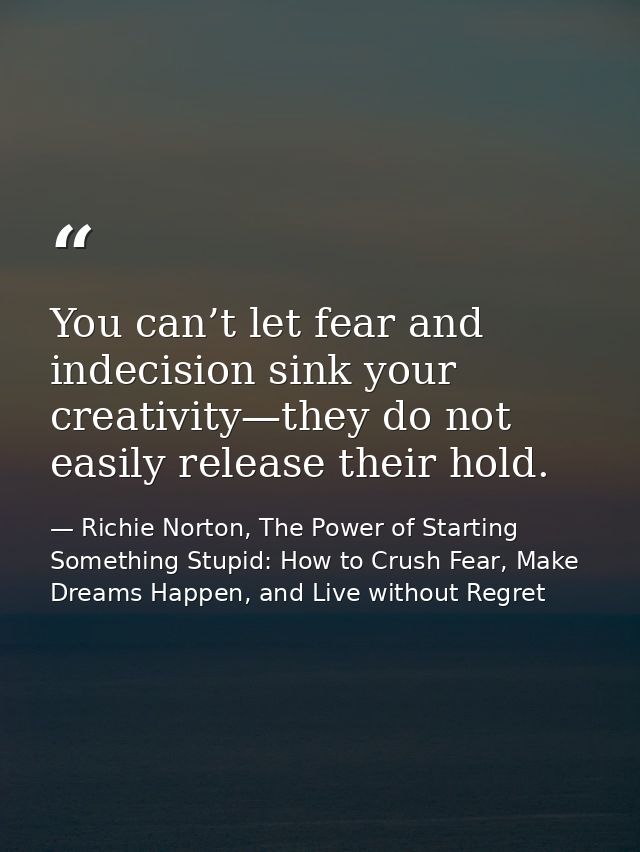 You can’t let fear and indecision sink your creativity—they do not easily release their hold. — Richie Norton, The Power of Starting Something Stupid: How to Crush Fear, Make Dreams Happen, and Live without Regret