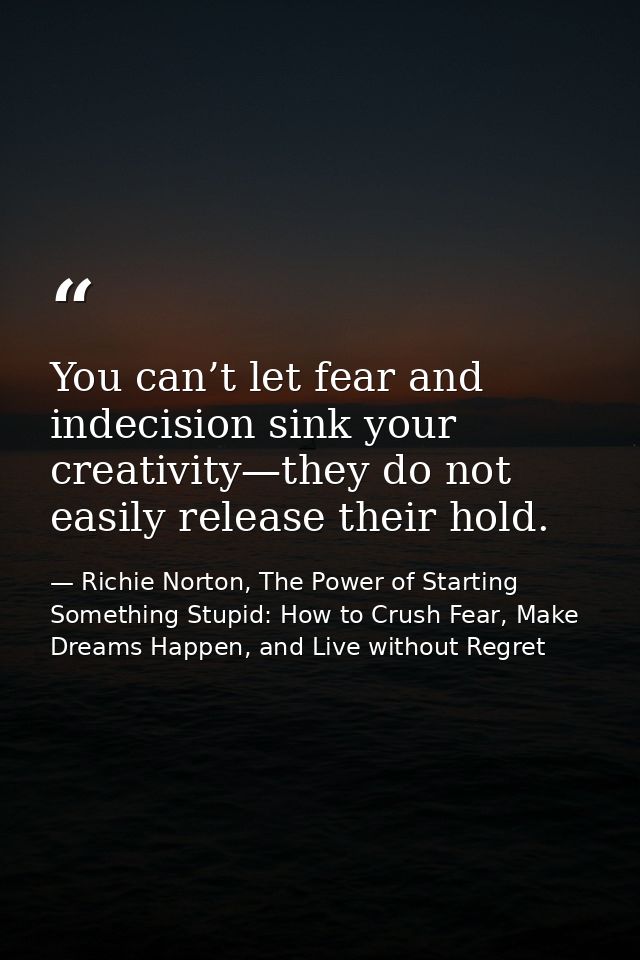 You can’t let fear and indecision sink your creativity—they do not easily release their hold. — Richie Norton, The Power of Starting Something Stupid: How to Crush Fear, Make Dreams Happen, and Live without Regret