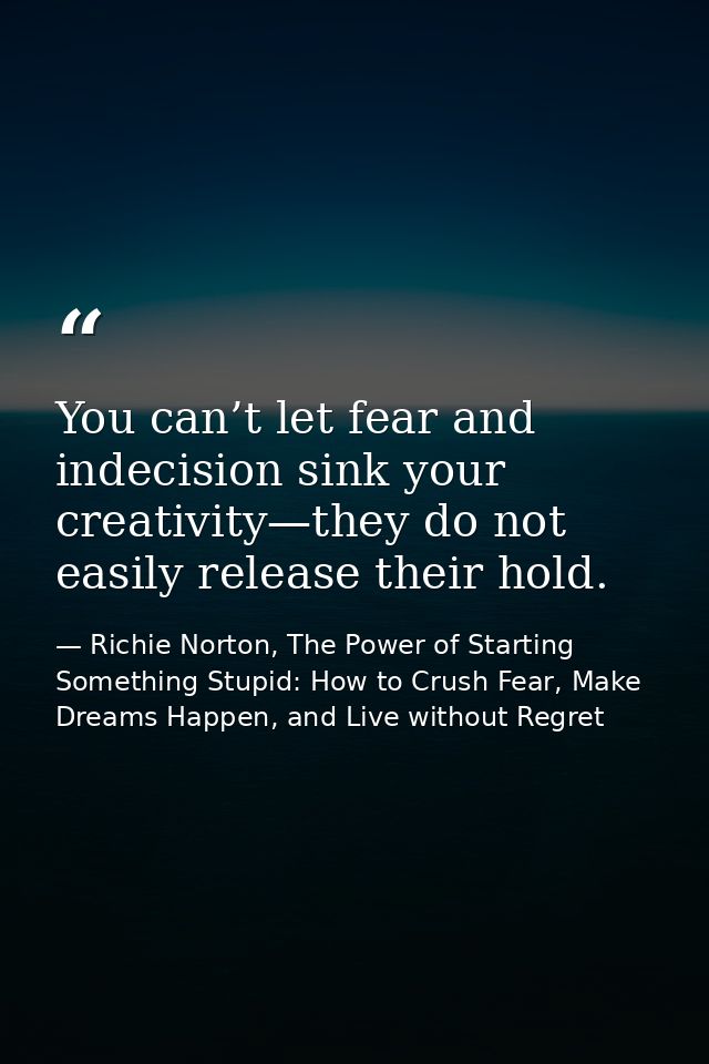 You can’t let fear and indecision sink your creativity—they do not easily release their hold. — Richie Norton, The Power of Starting Something Stupid: How to Crush Fear, Make Dreams Happen, and Live without Regret