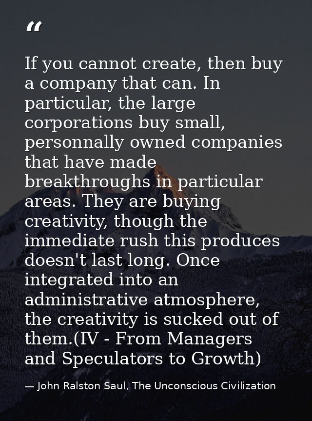 If you cannot create, then buy a company that can. In particular, the large corporations buy small, personnally owned co — John Ralston Saul, The Unconscious Civilization