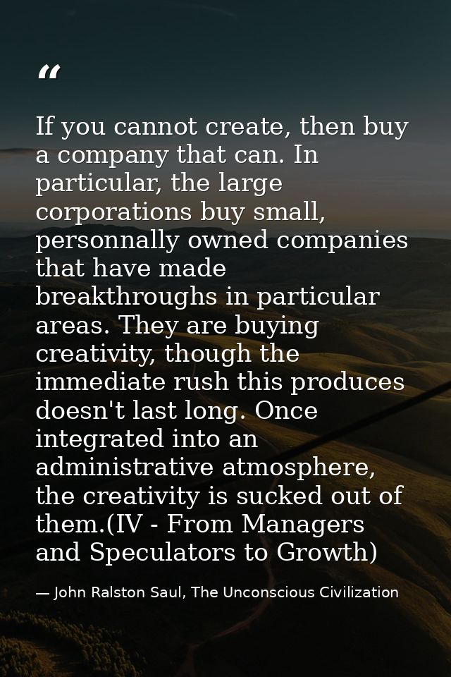 If you cannot create, then buy a company that can. In particular, the large corporations buy small, personnally owned co — John Ralston Saul, The Unconscious Civilization