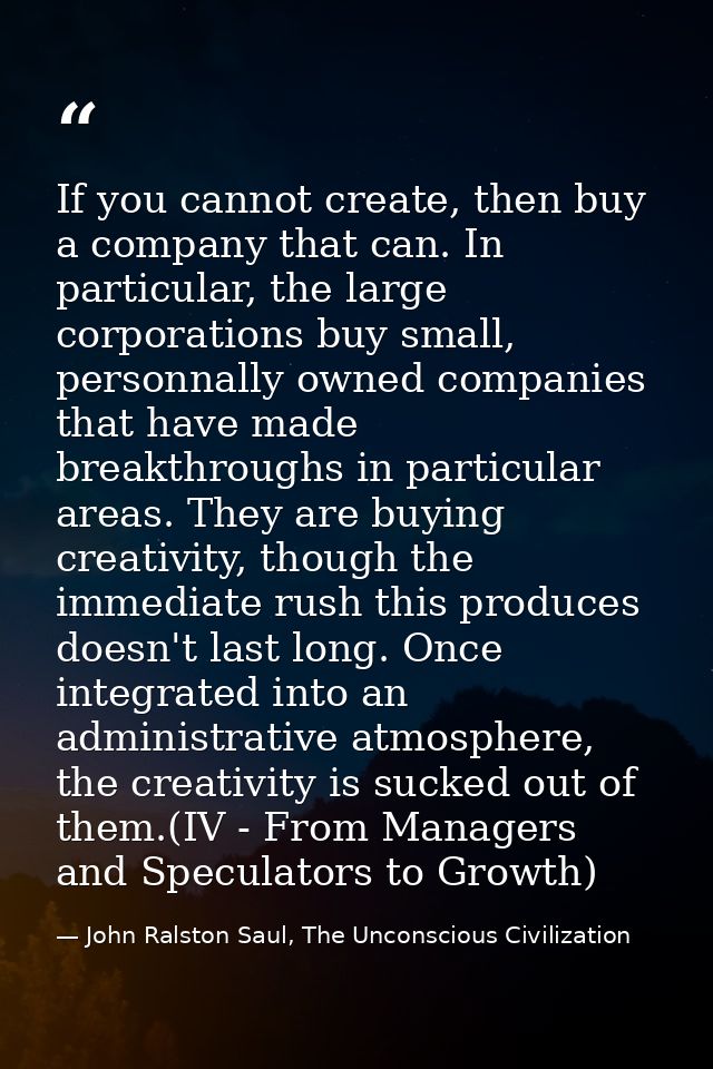If you cannot create, then buy a company that can. In particular, the large corporations buy small, personnally owned co — John Ralston Saul, The Unconscious Civilization