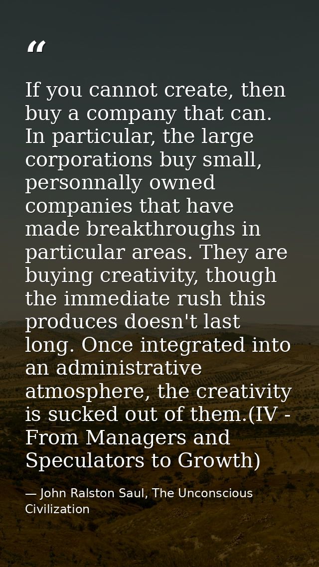 If you cannot create, then buy a company that can. In particular, the large corporations buy small, personnally owned co — John Ralston Saul, The Unconscious Civilization