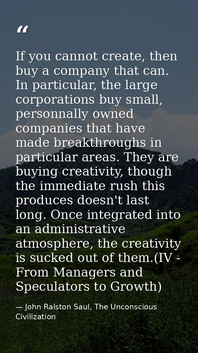 If you cannot create, then buy a company that can. In particular, the large corporations buy small, personnally owned co — John Ralston Saul, The Unconscious Civilization
