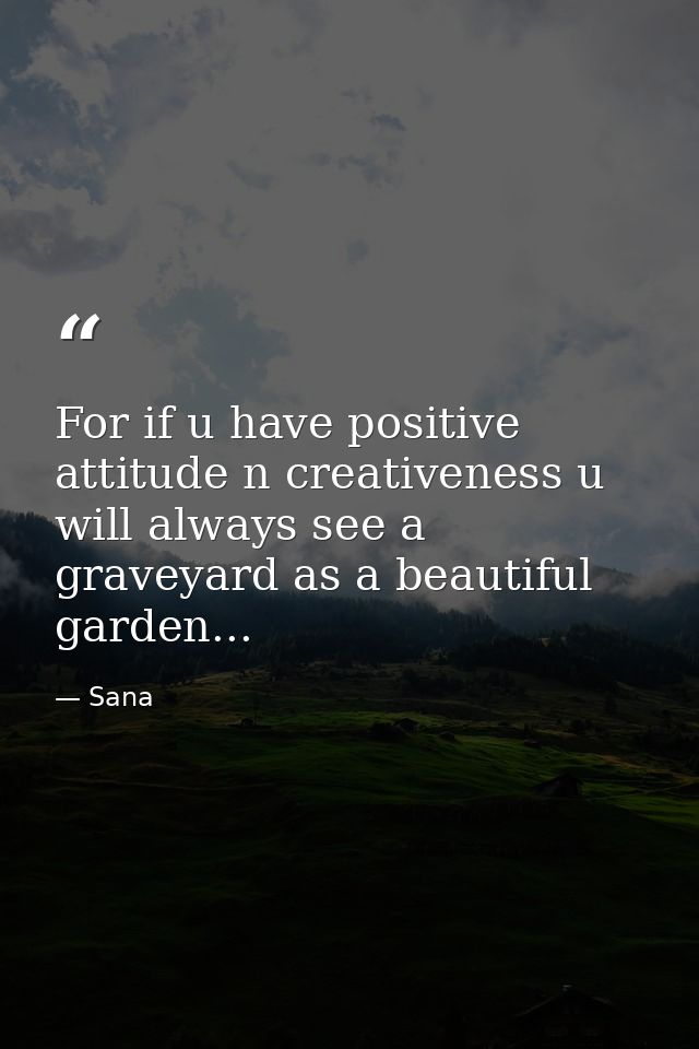 For if u have positive attitude n creativeness u will always see a graveyard as a beautiful garden... — Sana