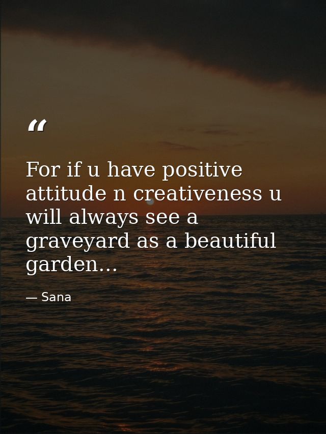 For if u have positive attitude n creativeness u will always see a graveyard as a beautiful garden... — Sana