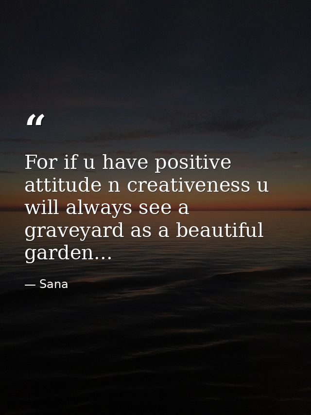 For if u have positive attitude n creativeness u will always see a graveyard as a beautiful garden... — Sana