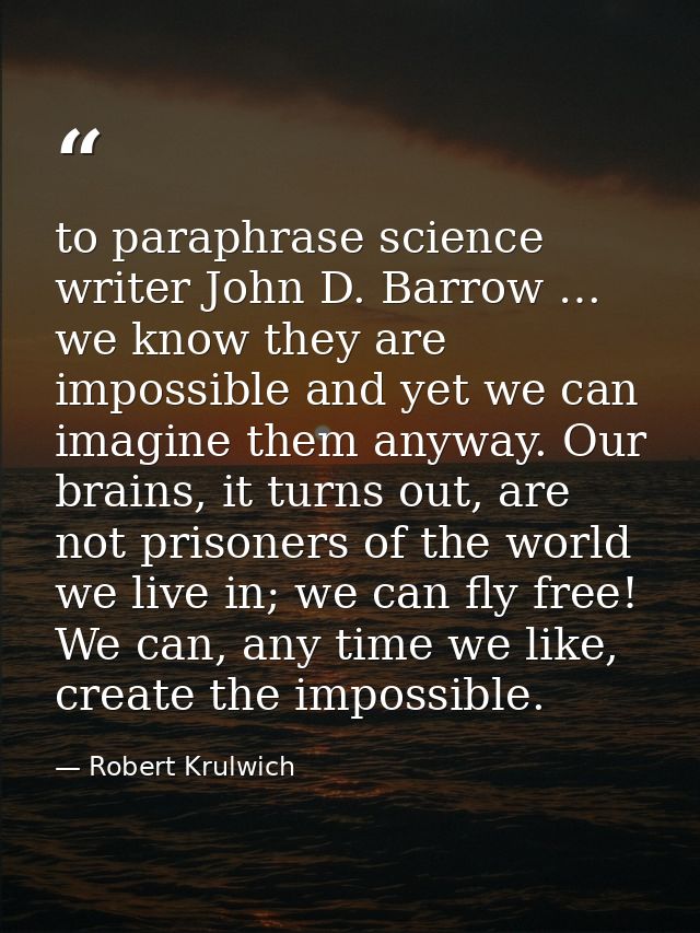 to paraphrase science writer John D. Barrow … we know they are impossible and yet we can imagine them anyway. Our brains — Robert Krulwich