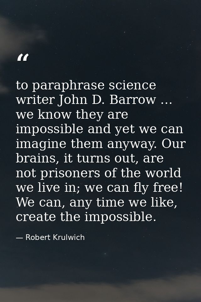 to paraphrase science writer John D. Barrow … we know they are impossible and yet we can imagine them anyway. Our brains — Robert Krulwich