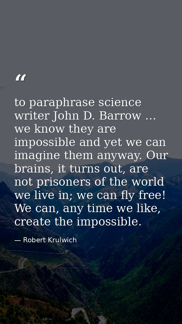 to paraphrase science writer John D. Barrow … we know they are impossible and yet we can imagine them anyway. Our brains — Robert Krulwich