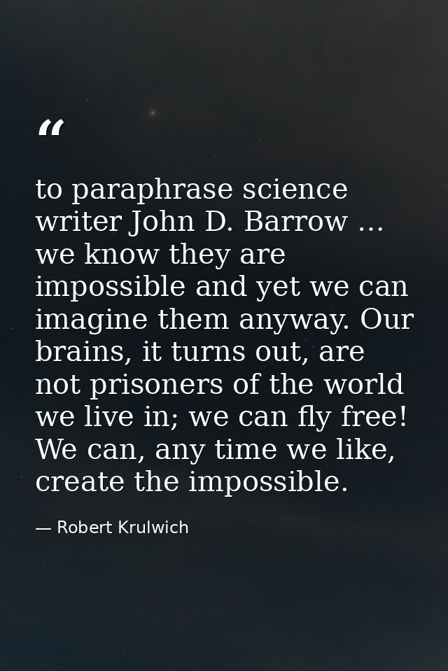 to paraphrase science writer John D. Barrow … we know they are impossible and yet we can imagine them anyway. Our brains — Robert Krulwich