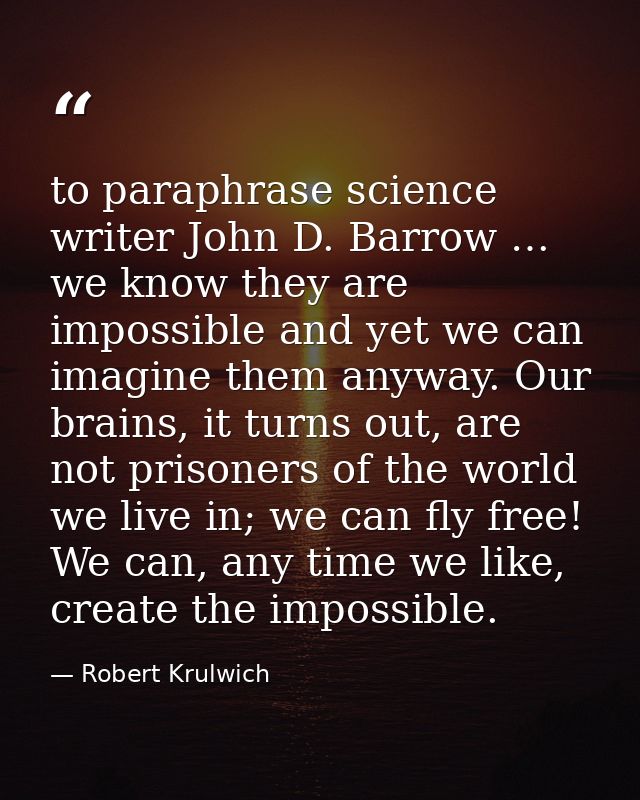 to paraphrase science writer John D. Barrow … we know they are impossible and yet we can imagine them anyway. Our brains — Robert Krulwich