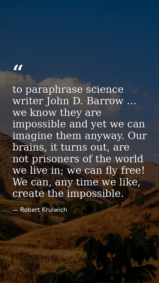 to paraphrase science writer John D. Barrow … we know they are impossible and yet we can imagine them anyway. Our brains — Robert Krulwich