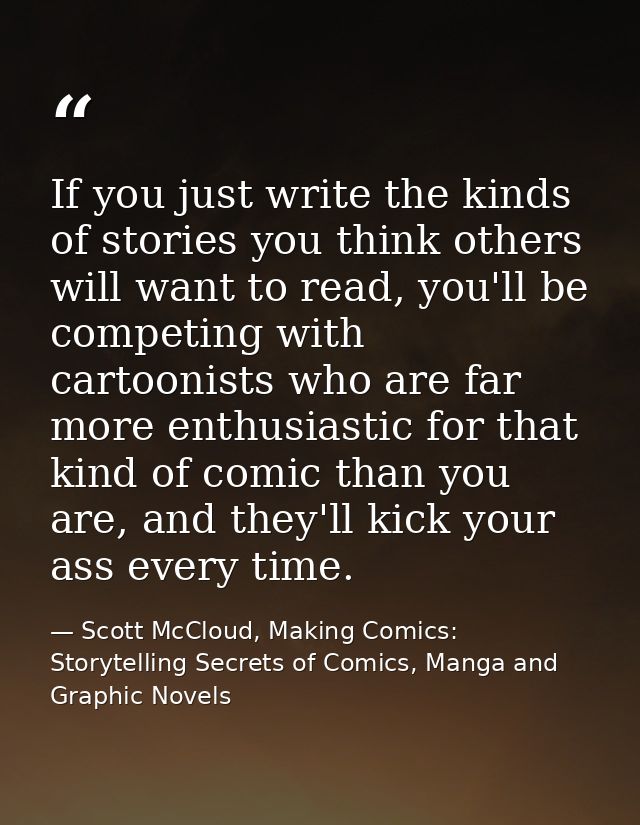 If you just write the kinds of stories you think others will want to read, you'll be competing with cartoonists who are  — Scott McCloud, Making Comics: Storytelling Secrets of Comics, Manga and Graphic Novels