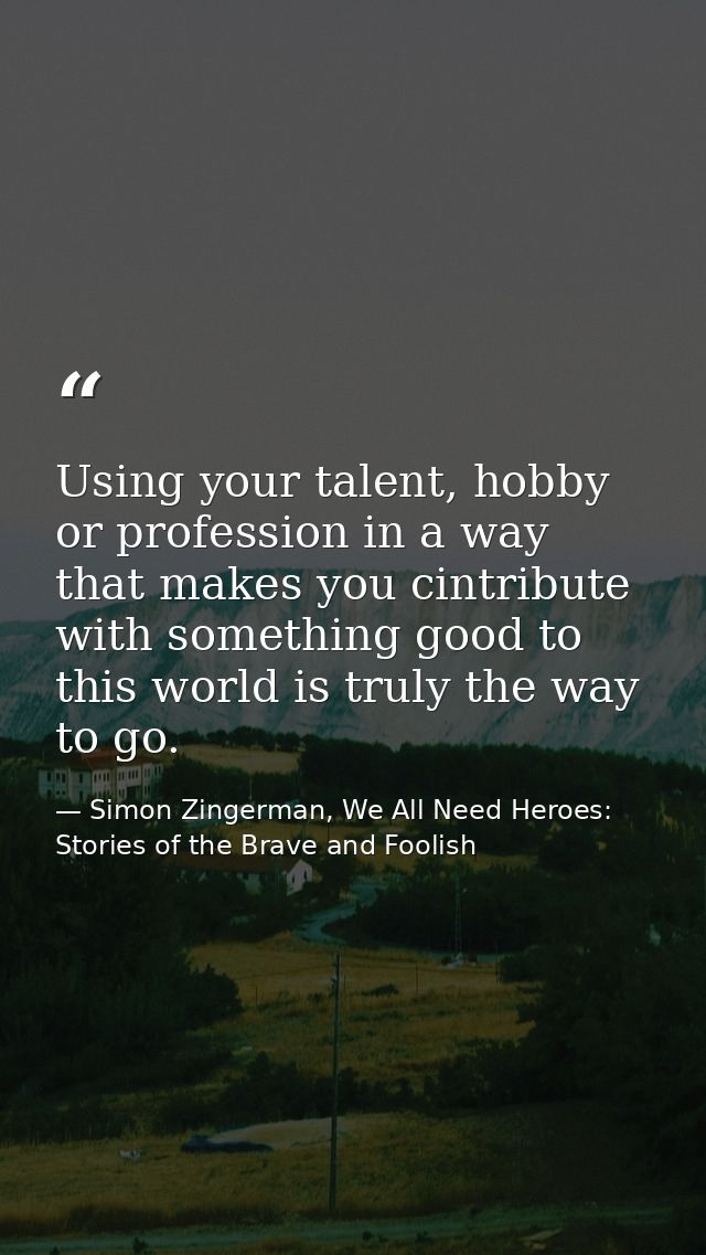 Using your talent, hobby or profession in a way that makes you cintribute with something good to this world is truly the — Simon Zingerman, We All Need Heroes: Stories of the Brave and Foolish