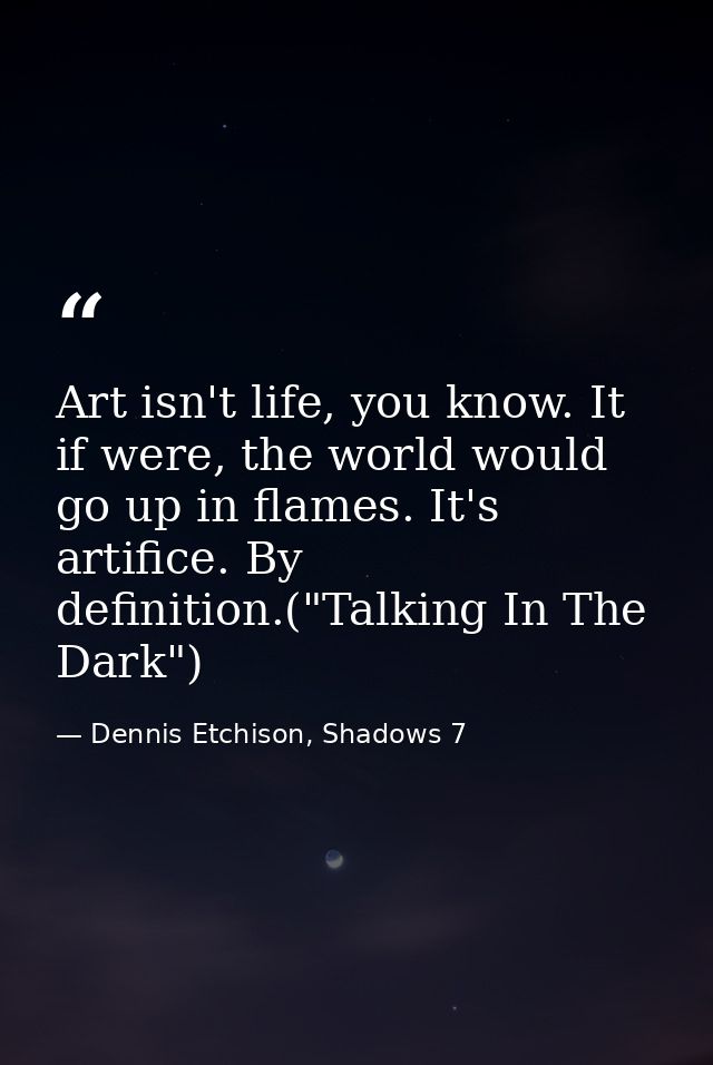 Art isn't life, you know. It if were, the world would go up in flames. It's artifice. By definition.("Talking In The Dar — Dennis Etchison, Shadows 7