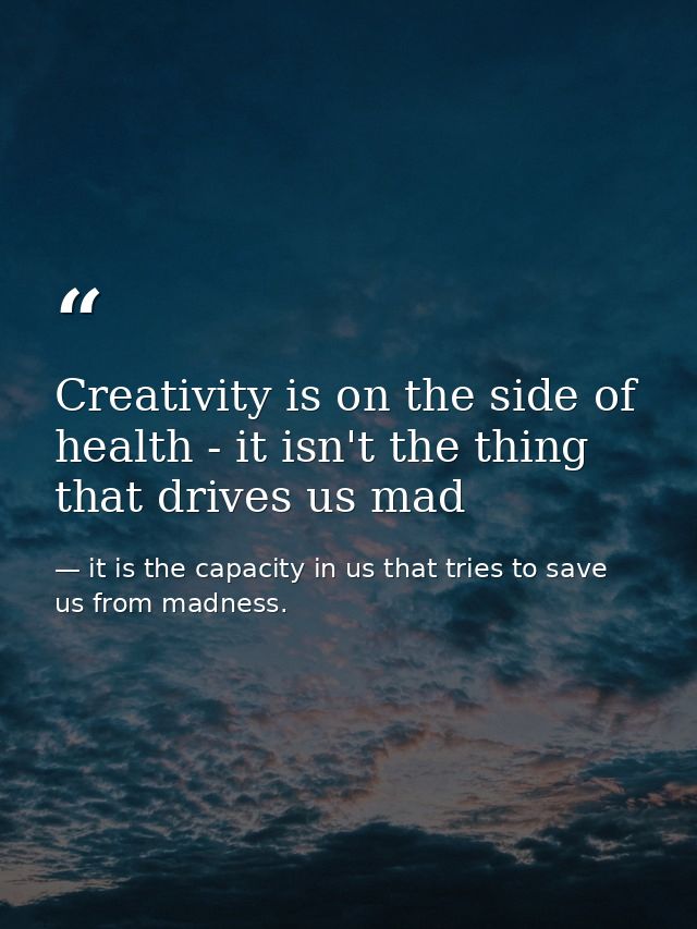 Creativity is on the side of health - it isn't the thing that drives us mad — it is the capacity in us that tries to save us from madness.
