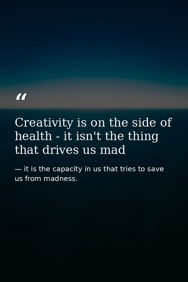 Creativity is on the side of health - it isn't the thing that drives us mad — it is the capacity in us that tries to save us from madness.