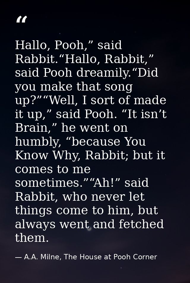 Hallo, Pooh,” said Rabbit.“Hallo, Rabbit,” said Pooh dreamily.“Did you make that song up?”“Well, I sort of made it up,”  — A.A. Milne, The House at Pooh Corner
