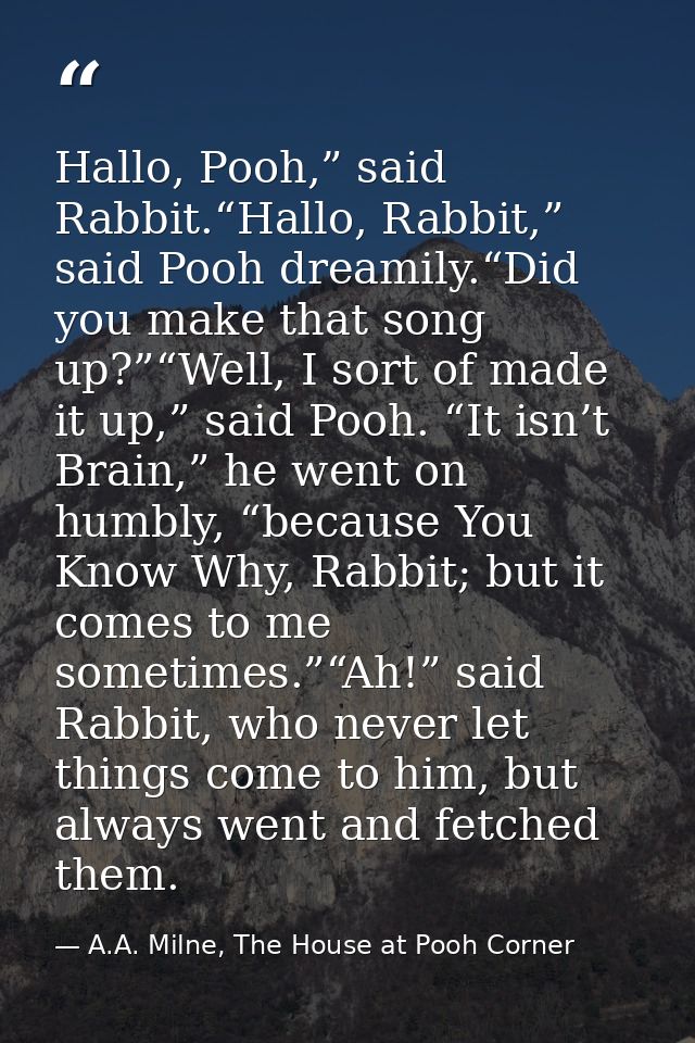 Hallo, Pooh,” said Rabbit.“Hallo, Rabbit,” said Pooh dreamily.“Did you make that song up?”“Well, I sort of made it up,”  — A.A. Milne, The House at Pooh Corner