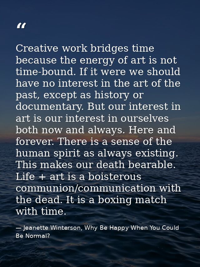 Creative work bridges time because the energy of art is not time-bound. If it were we should have no interest in the art — Jeanette Winterson, Why Be Happy When You Could Be Normal?