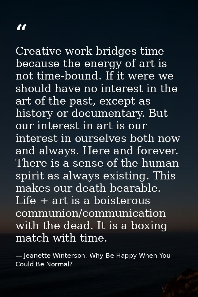 Creative work bridges time because the energy of art is not time-bound. If it were we should have no interest in the art — Jeanette Winterson, Why Be Happy When You Could Be Normal?